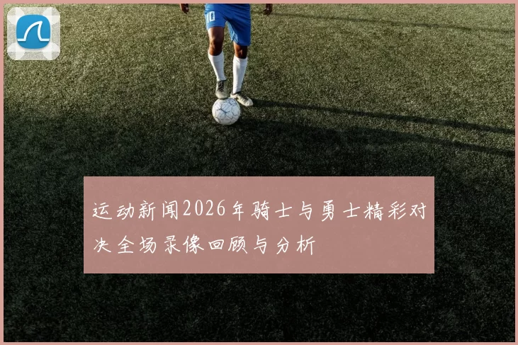 运动新闻2026年骑士与勇士精彩对决全场录像回顾与分析