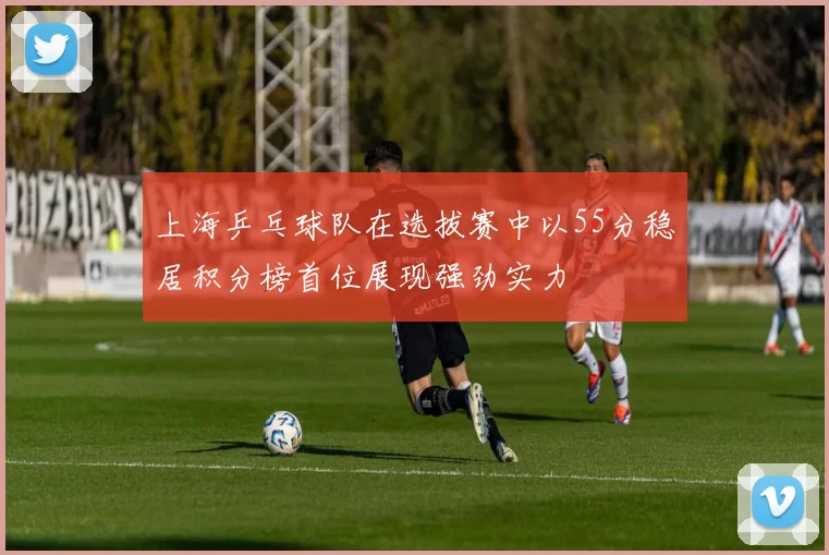 上海乒乓球队在选拔赛中以55分稳居积分榜首位展现强劲实力