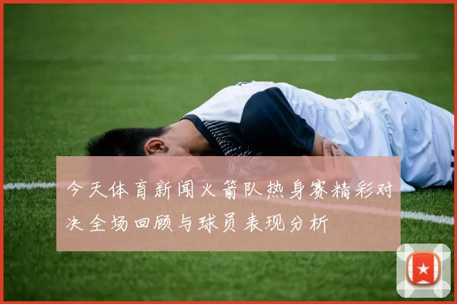 今天体育新闻火箭队热身赛精彩对决全场回顾与球员表现分析